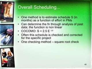 Overall Scheduling... One method is to estimate schedule S (in months) as a function of effort in PMs Can determine the fn through analysis of past data; the function is non linear COCOMO: S = 2.5 E  3.8   Often this schedule is checked and corrected for the specific project One checking method – square root check 