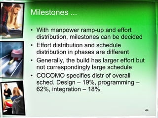 Milestones ... With manpower ramp-up and effort distribution, milestones can be decided Effort distribution and schedule distribution in phases are different Generally, the build has larger effort but not correspondingly large schedule COCOMO specifies distr of overall sched. Design – 19%, programming – 62%, integration – 18% 