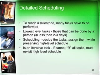 Detailed Scheduling To reach a milestone, many tasks have to be performed Lowest level tasks - those that can be done by a person (in less than 2-3 days) Scheduling - decide the tasks, assign them while preserving high-level schedule Is an iterative task - if cannot “fit” all tasks, must revisit high level schedule 