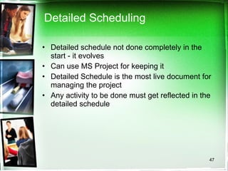 Detailed Scheduling Detailed schedule not done completely in the start - it evolves Can use MS Project for keeping it Detailed Schedule is the most live document for managing the project Any activity to be done must get reflected in the detailed schedule 
