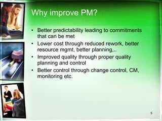 Why improve PM? Better predictability leading to commitments that can be met Lower cost through reduced rework, better resource mgmt, better planning,.. Improved quality through proper quality planning and control Better control through change control, CM, monitoring etc. 