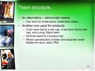 Team structure.. An alternative – democratic teams Can work for small teams; leadership rotates Another one used for products A dev team led by a dev mgr, a test team led by test mgr, and a prog. Mgmt team All three report to a product mgr Allows specialization of tasks and separate career ladders for devs, tests, PMs 