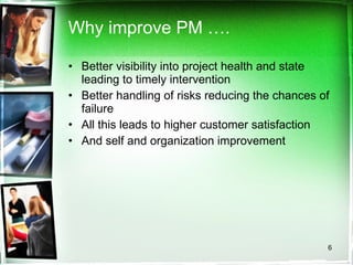 Why improve PM …. Better visibility into project health and state leading to timely intervention Better handling of risks reducing the chances of failure All this leads to higher customer satisfaction And self and organization improvement 