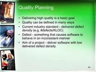 Quality Planning Delivering high quality is a basic goal Quality can be defined in many ways Current industry standard -  delivered defect density  (e.g. #defects/KLOC) Defect - something that causes software to behave in an inconsistent manner Aim of a project - deliver software with low delivered defect density 
