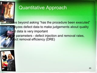 Quantitative Approach Goes beyond asking “has the procedure been executed” Analyzes defect data to make judgements about quality Past data is very important Key parameters - defect injection and removal rates, defect removal efficiency (DRE) 