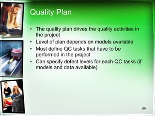 Quality Plan The quality plan drives the quality activities in the project Level of plan depends on models available Must define QC tasks that have to be performed in the project Can specify defect levels for each QC tasks (if models and data available) 