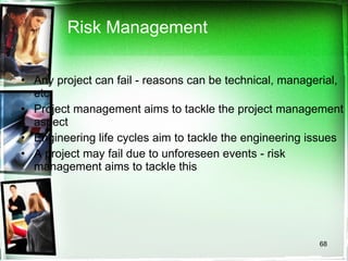 Risk Management Any project can fail - reasons can be technical, managerial, etc. Project management aims to tackle the project management aspect Engineering life cycles aim to tackle the engineering issues A project may fail due to unforeseen events - risk management aims to tackle this 