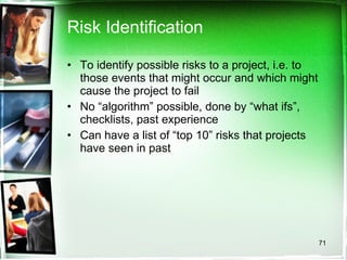 Risk Identification To identify possible risks to a project, i.e. to those events that might occur and which might cause the project to fail No “algorithm” possible, done by “what ifs”, checklists, past experience Can have a list of “top 10” risks that projects have seen in past 