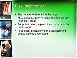 Risk Prioritization The number of risks might be large Must prioritize them to focus attention on the “high risk” areas For prioritization, impact of each risk must be understood In addition, probability of the risk occurring should also be understood 