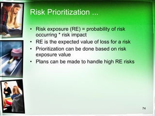 Risk Prioritization ... Risk exposure (RE) = probability of risk occurring * risk impact RE is the expected value of loss for a risk Prioritization can be done based on risk exposure value Plans can be made to handle high RE risks 