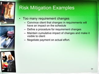 Risk Mitigation Examples Too many requirement changes Convince client that changes in requirements will have an impact on the schedule  Define a procedure for requirement changes Maintain cumulative impact of changes and make it visible to client Negotiate payment on actual effort. 