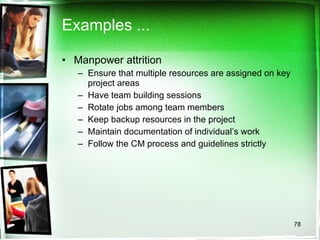 Examples ... Manpower attrition Ensure that multiple resources are assigned on key project areas Have team building sessions Rotate jobs among team members Keep backup resources in the project  Maintain documentation of individual’s work Follow the CM process and guidelines strictly 