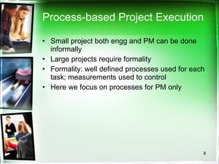 Process-based Project Execution Small project both engg and PM can be done informally Large projects require formality Formality: well defined processes used for each task; measurements used to control Here we focus on processes for PM only 