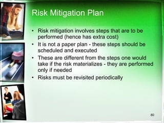 Risk Mitigation Plan Risk mitigation involves steps that are to be performed (hence has extra cost) It is not a paper plan - these steps should be scheduled and executed These are different from the steps one would take if the risk materializes - they are performed only if needed Risks must be revisited periodically 