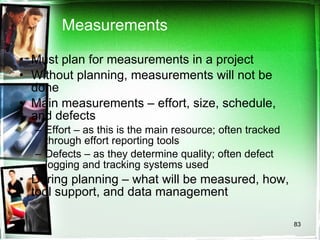 Measurements Must plan for measurements in a project Without planning, measurements will not be done Main measurements – effort, size, schedule, and defects Effort – as this is the main resource; often tracked through effort reporting tools Defects – as they determine quality; often defect logging and tracking systems used During planning – what will be measured, how, tool support, and data management 