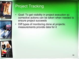Project Tracking Goal: To get visibility in project execution so corrective actions can be taken when needed to ensure project succeeds Diff types of monitoring done at projects; measurements provide data for it 