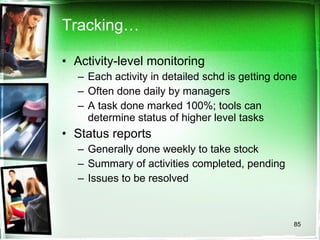 Tracking… Activity-level monitoring Each activity in detailed schd is getting done Often done daily by managers A task done marked 100%; tools can determine status of higher level tasks Status reports Generally done weekly to take stock Summary of activities completed, pending Issues to be resolved 