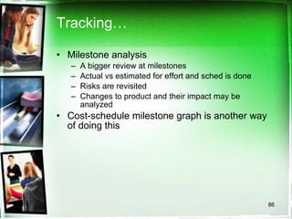 Tracking… Milestone analysis A bigger review at milestones Actual vs estimated for effort and sched is done Risks are revisited Changes to product and their impact may be analyzed Cost-schedule milestone graph is another way of doing this 
