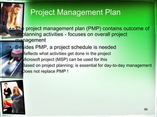 Project Management Plan The project management plan (PMP) contains outcome of all planning activities - focuses on overall project management Besides PMP, a project schedule is needed Reflects what activities get done in the project Microsoft project (MSP) can be used for this Based on project planning; is essential for day-to-day management Does not replace PMP ! 