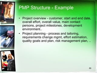 PMP Structure - Example Project overview - customer, start and end date, overall effort, overall value, main contact persons, project milestones, development environment.. Project planning - process and tailoring, requirements change mgmt, effort estimation, quality goals and plan, risk management plan, .. 