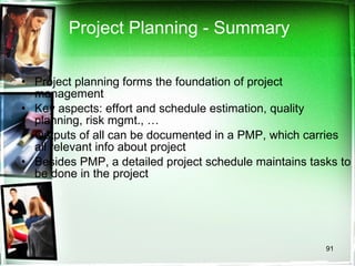 Project Planning - Summary Project planning forms the foundation of project management Key aspects: effort and schedule estimation, quality planning, risk mgmt., … Outputs of all can be documented in a PMP, which carries all relevant info about project Besides PMP, a detailed project schedule maintains tasks to be done in the project 