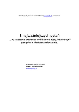 Piotr Majewski, redaktor CzasNaE-Biznes (www.cneb.pl) przedstawia:




                 8 najważniejszych pytań
 ... by skutecznie promować swój biznes i nigdy już nie utopić
              pieniędzy w nieskutecznej reklamie.




                            e-book ten dostarczył Tobie:
                            Lukasz Jarzembowski _
                            Mikroprogramy.pl




                                           `1234567890-
 =qwertyuiop[p]asdfghjkl;'zxcvbnm,./~!@#$%^&*()_+|QWERTYUIOP{}ASDFGHJKL:quot;ZXCVBNM<>?ęóąśłżźćń
                                 `1234567890-
=qwertyuiop[p]asdfghjkl;'zxcvbnm,./~!@#$%^&*()_+|QWERTYUIOP{}ASDFGHJKL:quot;ZX
                               CVBNM<>?ęóąśłżźćń

                                                `1234567890-
    =qwertyuiop[p]asdfghjkl;'zxcvbnm,./~!@#$%^&*()_+|QWERTYUIOP{}ASDFGHJKL:quot;ZXCVBNM<>?ęóąśłżźćń
                                                `1234567890-
 =qwertyuiop[p]asdfghjkl;'zxcvbnm,./~!@#$%^&*()_+|QWERTYUIOP{}ASDFGHJKL:quot;ZXCVBNM<>?ęóąśłżźćń