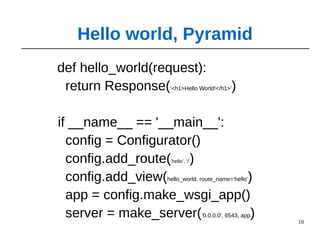 10
def hello_world(request):
return Response('<h1>Hello World!</h1>')
if __name__ == '__main__':
config = Configurator()
config.add_route('hello', '/')
config.add_view(hello_world, route_name='hello')
app = config.make_wsgi_app()
server = make_server('0.0.0.0', 6543, app)
Hello world, Pyramid
 