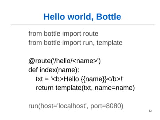 12
from bottle import route
from bottle import run, template
@route('/hello/<name>')
def index(name):
txt = '<b>Hello {{name}}</b>!'
return template(txt, name=name)
run(host='localhost', port=8080)
Hello world, Bottle
 