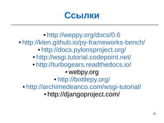 19
Ссылки
● http://weppy.org/docs/0.6
● http://klen.github.io/py-frameworks-bench/
● http://docs.pylonsproject.org/
● http://wsgi.tutorial.codepoint.net/
● http://turbogears.readthedocs.io/
● webpy.org
● http://bottlepy.org/
● http://archimedeanco.com/wsgi-tutorial/
● http://djangoproject.com/
 