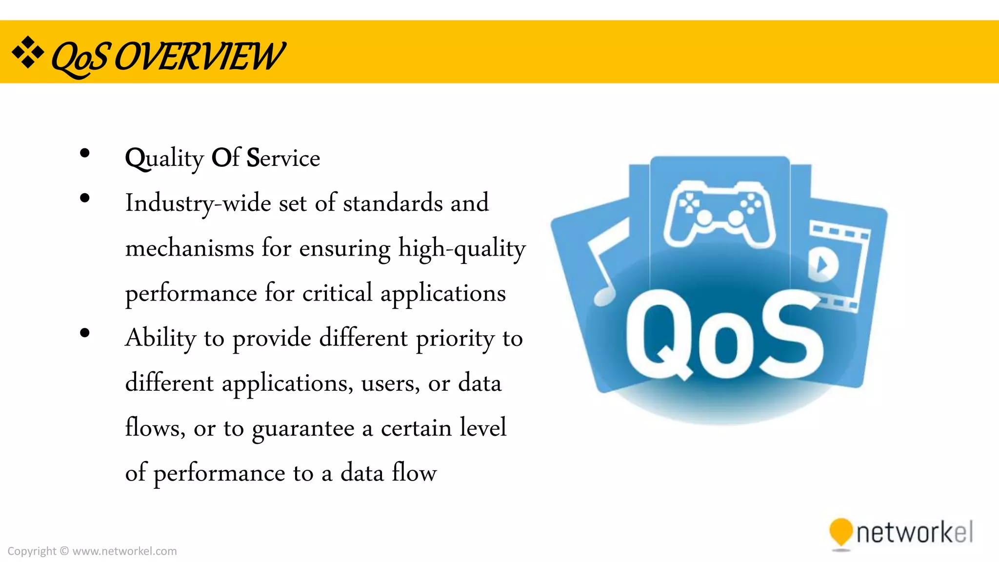 Copyright © www.networkel.com
QoSOVERVIEW
• Quality Of Service
• Industry-wide set of standards and
mechanisms for ensuring high-quality
performance for critical applications
• Ability to provide different priority to
different applications, users, or data
flows, or to guarantee a certain level
of performance to a data flow
 