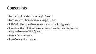 Constraints
• Each row should contain single Queen
• Each column should contain single Queen
• If R-C=0 , then the Queens are under attack diagonally
• Based on the solutions, we can extract various constraints for
diagonal move of the Queen
• Row + Col = constant
• Row-Col + n-1 = constant
 
