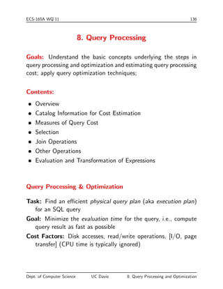 ECS-165A WQ'11 136 
8. Query Processing 
Goals: Understand the basic concepts underlying the steps in 
query processing and optimization and estimating query processing 
cost; apply query optimization techniques; 
Contents: 
 Overview 
 Catalog Information for Cost Estimation 
 Measures of Query Cost 
 Selection 
 Join Operations 
 Other Operations 
 Evaluation and Transformation of Expressions 
Query Processing  Optimization 
Task: Find an ecient physical query plan (aka execution plan) 
for an SQL query 
Goal: Minimize the evaluation time for the query, i.e., compute 
query result as fast as possible 
Cost Factors: Disk accesses, read/write operations, [I/O, page 
transfer] (CPU time is typically ignored) 
Dept. of Computer Science UC Davis 8. Query Processing and Optimization 
 