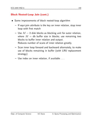 es condition) 
 S4 { Primary index I on non-key A equality A = a 
cost(S4) = HTI + 
 
SC(A; R) 
FR 
 
 S5 { Non-primary (non-clustered) index on non-key A, 
equality A = a 
cost(S5) = HTI + SC(A; R) 
Worst case: each matching record resides in a dierent block. 
 Example (Cont.): 
{ Assume primary (B+-tree) index for attribute Deptno 
{ 200/10=20 blocks accesses are required to read Employee 
tuples 
{ If B+-tree index stores 20 pointers per (inner) node, then 
the B+-tree index must have between 3 and 5 leaf nodes 
and the entire tree has a depth of 2 
=) a total of 22 blocks must be read. 
Dept. of Computer Science UC Davis 8. Query Processing and Optimization 
 