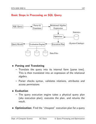 ECS-165A WQ'11 137 
Basic Steps in Processing an SQL Query 
(System Catalogs) 
SQL Query 
Relational Algebra 
Expression 
Optimizer 
Statistics 
Query Result Evaluation Engine Execution Plan 
Data Files 
Parser  
Translator 
 Parsing and Translating 
{ Translate the query into its internal form (parse tree). 
This is then translated into an expression of the relational 
algebra. 
{ Parser checks syntax, validates relations, attributes and 
access permissions 
 Evaluation 
{ The query execution engine takes a physical query plan 
(aka execution plan), executes the plan, and returns the 
result. 
 Optimization: Find the cheapest execution plan for a query 
Dept. of Computer Science UC Davis 8. Query Processing and Optimization 
 