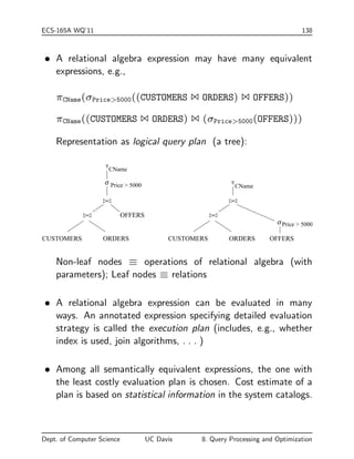ECS-165A WQ'11 138 
 A relational algebra expression may have many equivalent 
expressions, e.g., 
CName(Price5000((CUSTOMERS 1 ORDERS) 1 OFFERS)) 
CName((CUSTOMERS 1 ORDERS) 1 (Price5000(OFFERS))) 
Representation as logical query plan (a tree): 
o 
o 
CName 
Price  5000 CName 
Price  5000 
OFFERS 
ORDERS CUSTOMERS ORDERS OFFERS 
CUSTOMERS 
Non-leaf nodes  operations of relational algebra (with 
parameters); Leaf nodes  relations 
 A relational algebra expression can be evaluated in many 
ways. An annotated expression specifying detailed evaluation 
strategy is called the execution plan (includes, e.g., whether 
index is used, join algorithms, . . . ) 
 Among all semantically equivalent expressions, the one with 
the least costly evaluation plan is chosen. Cost estimate of a 
plan is based on statistical information in the system catalogs. 
Dept. of Computer Science UC Davis 8. Query Processing and Optimization 
 