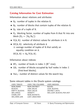 ECS-165A WQ'11 139 
Catalog Information for Cost Estimation 
Information about relations and attributes: 
 NR: number of tuples in the relation R. 
 BR: number of blocks that contain tuples of the relation R. 
 SR: size of a tuple of R. 
 FR: blocking factor; number of tuples from R that  