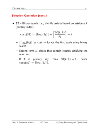 rst-level blocks). 
 ValI: number of distinct values for the search key. 
Some relevant tables in the Oracle system catalogs: 
USER TABLES USER TAB COLUMNS USER INDEXES 
NUM ROWS NUM DISTINCT BLEVEL 
BLOCKS LOW VALUE LEAF BLOCKS 
EMPTY BLOCKS HIGH VALUE DISTINCT KEYS 
AVG SPACE DENSITY AVG LEAF BLOCKS PER KEY 
CHAIN CNT NUM BUCKETS 
AVG ROW LEN LAST ANALYZED 
Dept. of Computer Science UC Davis 8. Query Processing and Optimization 
 