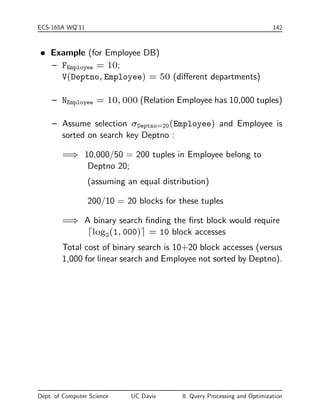 ECS-165A WQ'11 140 
Measures of Query Cost 
 There are many possible ways to estimate cost, e.g., based on 
disk accesses, CPU time, or communication overhead. 
 Disk access is the predominant cost (in terms of time); 
relatively easy to estimate; therefore, number of block transfers 
from/to disk is typically used as measure. 
{ Simplifying assumption: each block transfer has the same 
cost. 
 Cost of algorithm (e.g., for join or selection) depends on 
database buer size; more memory for DB buer reduces disk 
accesses. Thus DB buer size is a parameter for estimating 
cost. 
 We refer to the cost estimate of algorithm S as cost(S). We 
do not consider cost of writing output to disk. 
Selection Operation 
A=a(R) where a is a constant value, A an attribute of R 
 File Scan { search algorithms that locate and retrieve records 
that satisfy a selection condition 
 S1 { Linear search 
cost(S1)= BR 
Dept. of Computer Science UC Davis 8. Query Processing and Optimization 
 