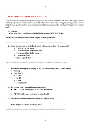 1




   QUESTIONNAIRE- INDIE ROCK MAGAZINE

I am currently involved in making a music magazine that focuses on Indie/Rock music. My target audience
are males aged 16-21 who are interested in Indie/Rock music. I would be very grateful if you could answer
the following questions about Indie/Rock music and music magazines by selecting/ticking the answers that
apply

   1. Are you :
    Male- aged 16-21 and interested in Indie/Rock music? (Circle Yes/No)

What Rock/indie music/artists/bands do you currently listen to?

………………………………………………………………………………………

   2. What attracts you to Indie/Rock music (choose more than 1 if necessary)?
        • The lyrics of the songs
        • The instruments and vocals used
        • The image of the Indie genre
        • The artists/bands
        • Other (specify below)

………………………………………………………………………………………


   3. How much would you be willing to pay for a music magazine? (Please circle)
      • Nothing
      • Less than £1
        • £1-£2
        • £2-£3
        • £3-£4
        • More than £4

   4. Do you currently buy/read music magazines?
      • YES ( If yes, please go on to ANSWER question 5.

       •   NO (If No please go on to answer question 6)

   5. Specify which music magazine(s) you buy and /or read.

………………………………………………………………………………………
.  What do you like about this magazine?

…………………………………………………………………………………….




                                                    1
 