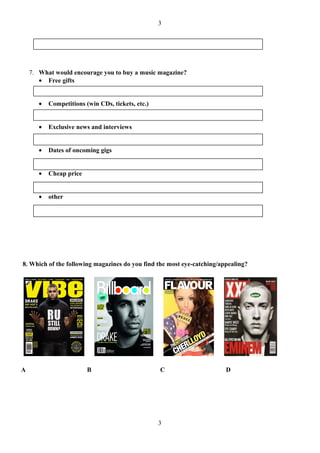 3




    7. What would encourage you to buy a music magazine?
       • Free gifts


       •   Competitions (win CDs, tickets, etc.)


       •   Exclusive news and interviews


       •   Dates of oncoming gigs


       •   Cheap price


       •   other




8. Which of the following magazines do you find the most eye-catching/appealing?




A                        B                         C                    D




                                                   3
 
