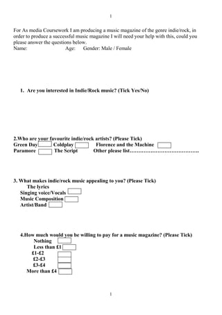 1


For As media Coursework I am producing a music magazine of the genre indie/rock, in
order to produce a successful music magazine I will need your help with this, could you
please answer the questions below.
Name:                   Age:    Gender: Male / Female




   1. Are you interested in Indie/Rock music? (Tick Yes/No)




2.Who are your favourite indie/rock artists? (Please Tick)
Green Day        Coldplay           Florence and the Machine
Paramore         The Script        Other please list………………………………….




3. What makes indie/rock music appealing to you? (Please Tick)
      The lyrics
   Singing voice/Vocals
   Music Composition
   Artist/Band




   4.How much would you be willing to pay for a music magazine? (Please Tick)
        Nothing
        Less than £1
       £1-£2
        £2-£3
        £3-£4
      More than £4



                                             1
 