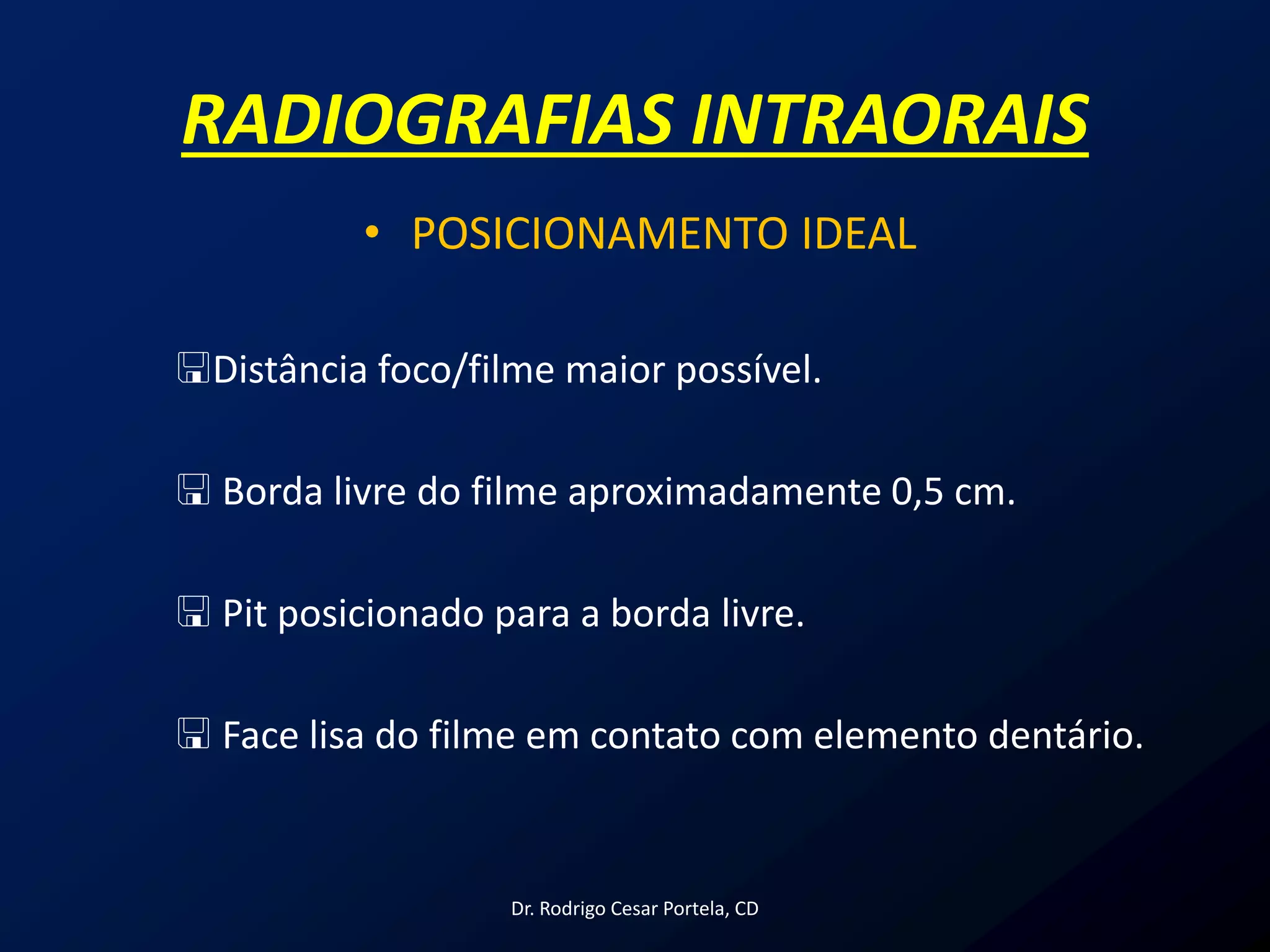 RADIOGRAFIAS INTRAORAIS
• POSICIONAMENTO IDEAL
Distância foco/filme maior possível.
 Borda livre do filme aproximadamente 0,5 cm.
 Pit posicionado para a borda livre.
 Face lisa do filme em contato com elemento dentário.
Dr. Rodrigo Cesar Portela, CD
 