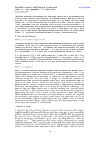 Journal of Economics and Sustainable Development                                                 www.iiste.org
ISSN 2222-1700 (Paper) ISSN 2222-2855 (Online)
Vol.2, No.5, 2011

 Most of the nations have a fair estimate about their natural resources like oil and minerals but they
neglect to estimate their water resource potentials. The modern day tragedy for water scarcity lies in the
negligence of this life saving scarce potential and unplanned use of this resource. The United Nation
estimates that 97% of the total volume of water on the earth is in the form of salt water and only 03%
(Table-1) is fresh water. Fresh water is distributed globally in various forms on the earth (Table-2). The
United Nations Organisation predicts two thirds of the world population will experience water shortage
by 2005 affecting 1.8 billion people and by 2050 affecting 7 billion people. Water scarcity forces
people to rely on unsafe drinking water which causes many water borne diseases like cholera, typhoid,
dysentery etc. The per capita availability of fresh water in the country has dramatically fallen.

5. Various facets of water use

5.1 Water resource and consumption in India

Consumption of water in a country depends upon many factors like its geographical position, number
of population, climate, type of agricultural production, industry etc. The important water consuming
countries in the world are China, India, USA, Japan etc (Datt Ruddar and Sundharam K.P.M. 2009).
The pattern of water consumption in India (Table: 2) is for Agriculture76.00%, for Power generation
6.25%, for Industries 6.25%, for Domestic use 4.70% and for Transport and others 6.80% (Table-3).

It is a fact that about 17% of total world population lives in India which occupies only 2.4% of
geographical land area. If the current growth rate of population (2.11% per annum) continues it will
exceed China by the year 2030. On the other hand India occupies only 4% of the fresh water resources.
Hence for India the scarcity of fresh water is a more acute and alarming problem compared to other
countries.

5.2 Water use in Irrigation

About 70% of Indian population are primarily engaged in agriculture which is the primary source of
income to maintain their livelihood. Indian agricultural production is the gambling of rainfall. To raise
agricultural productivity various dams have been made in an unplanned way which have adversely
affected to the commons and the environment. To control flood and supply irrigation water the
construction of big dams have rarely helped. In villages for irrigation many tube-wells and
submersibles have been installed in an unplanned way (it should not be bored less than 1000 feet)
which use the ground- water in a massive scale and consume a huge amount of electricity. As
population raises the scarcity of food grains rises. Food scarcity is highly positively-correlated with
water scarcity. According to Lester Brown, “Water shortage may soon become food shortage”. Rice,
wheat and sugar-cane together constitute 90% of total water consuming crops. From the economic
point of view, return of water in industrial sector is many times more attractive than in agriculture.
Approximately 1000 tonnes of water is required to produce only one tone of wheat. This monetary
return is much lower than if this water is invested in industrial sector. It is expected that total ground
water requirement for this irrigation will increase by 50% from the year 2000 to 2050.In this case the
non-food grains like fruits, vegetables and animal products for daily food intake should be raised as a
substitutes to rice and wheat. The per capita availability of fresh water during the period 1951 to 2050
will fall from 5,180 cubic meter to1, 140 cubic meters.

5.3 Water use in Industry

In proportion to the rise in population the demand for industrial products raises many- fold. Agriculture
based industries like textile; sugar and fertiliser are among the top most users of waste water and they
withdraw ground water beyond recharge capacity. During the period 2000 to 2025 it is expected that
the use of fresh water by this sector will increase by 3 times. Due to rise in standard of living the
demand for not only the essential products but also luxury commodities like motor- vehicles, air
conditioners, cars, TV, fridge, medicines, mobile phones, transport, telecommunication, cosmetic
products.etc. raises many-fold. To meet this present rising demand various plants, factories, (may be
small, medium or large) have been established which not only use huge amount of water but also create
pollution. In case of nuclear reactor huge amount of water is used. The industry which uses plenty of


                                                   79
 