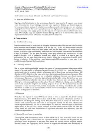 Journal of Economics and Sustainable Development                                                  www.iiste.org
ISSN 2222-1700 (Paper) ISSN 2222-2855 (Online)
Vol.2, No.5, 2011

fresh water resources should efficiently and effectively use this valuable resource.

5.4 Water use in Urbanization

Rapid growth of urbanization is also an important factor for water scarcity. It requires more ground
water for construction of new buildings, municipal water supplies for drinking and domestic purposes.
In some cases there is wastage of valuable resources by misuse of water through open taps which are
not properly maintained that has also created serious crisis. High excessive distribution losses of treated
water in municipal water supply system and also high rate of evaporation losses make the crisis more
acute. Due to higher wage rate and better standard of living and to avail all other facilities in the town,
migration from rural areas to urban areas makes the problem more acute.

6. Policy measures

6.1 Rain Water Harvesting

To reduce urban wastage of fresh water the following steps can be taken. Here the rain water harvesting
during monsoons may be properly used (Jha B. M. and Jain R. C., 2010). It is the storing and collection
of rain water that runs-off from top of roofs, parks, roads and also opens space. This stored water may
be used for drinking (after modification), house-hold use, and live-stock, construction of new buildings
or even in irrigation. The rain water harvesting system also reduces power consumption. It is the
simplest alternative way of recharging ground water which is extracted in a massive way. But
unfortunately, the rain water harvesting system is partly failure due to uncertainty of rainfall simply
because of pollution. At the same time a social awareness should be created not to waste water by any
way like municipal taps and the household use.

6.2 Controlling Pollution

Due to various pollution and global warming the amount of average temperature is increasing and the
amount of average rainfall is falling day by day (Goswami, U. A. 2010). As a result the dependency
upon ground water for irrigation, industry, urbanization and for domestic use has increased many- fold
(Kundu, A. 2009). This shows that water crisis arises due to various pollutions in a cyclic manner. Thus
pollution control may be an alternative way to reduce the withdrawal of ground water. Due to increase
in temperature the amount of ice in the glaciers has drastically fallen raising the sea level and some
countries will be immersed under water and on the other hand the rivers, lakes and springs which are
filled up by melting ice supplying water throughout the year will be dried up during summer and finally
create water scarcity for irrigation and drinking purposes. It is a fact that as temperature rises the
evaporation of water also raises which, in turn, increases the rain-forming cloud. But in this case the
distribution of rainfall is very uneven and this random amount of rainfall (like rainfall in Leh) is not
effective for the purpose of utilisation.

6.3 Plantation

Plants have the capacity to reduce CO2 in air which, in turn, is responsible for global warming
(Balasubramanian, K.V. 2010). Conservation methods like forestation, reforestation and ban on
deforestation will bring rain forming cloud. Apart from that roots of plants will hold water and
conserve soil. Conserving land and water in an integrated manner will be more effective than
conserving them separately. The use of vermicompose and other bio- fertilisers helps to increase the
organic matter in the soil which, in turn, increases the water holding capacity of the soil. This will
finally reduce the total water requirements for agriculture and create less dependency upon the
withdrawal of ground water.

6.4 Sustainable use of water in agriculture

Various ponds, tanks and reservoirs should be made which will be filled in the rainy season and will
supply irrigation water. Various fruits and vegetables should be cultivated on the pond side and
pisciculture should be practised in the pond water which will also be used for irrigation purpose.
Hatchery, Ducery and Piggery may also be cultured in the pond side and their waste product may be

                                                   80
 