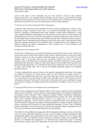 Journal of Economics and Sustainable Development                                                   www.iiste.org
ISSN 2222-1700 (Paper) ISSN 2222-2855 (Online)
Vol.2, No.5, 2011

used for fish seeds. In this eco-friendly way the water should be used for many purposes
simultaneously (Fig.-1). In a deserted land like Rajasthan various Tanka (i.e. small circular or square
underground tank constructed with lime mortar or cement plaster) may be filled up by run-off water
and may also be used for rain water harvesting system as well as domestic purposes.

6.5 National Action Plans for Sustainable Water Management

A National Water Mission has been established for water resources management to conserve water,
minimizing wastage, recycling of waste water, use of improved technology using minimum water
resources, recharging of underground water source, adoption of water neutral technology in a large
scale irrigation programme, encouraging rain water harvesting system and use of water resources for
multiple purposes. To save the rivers from water pollution recycling of urban waste water into the river
like the Ganga and the Yamuna Actions plan. Ruthless ground water withdrawal in greater amount is
done before waste is discharged than the recharge of water is the main cause of water shortage in India.
Dug wells and ponds should be the most important source of irrigation water in the drought areas. For
efficient utilization and effective management of water resources the 11 th plan estimated a total
investment of Rs.80, 000 crore.

6.6 Implication in International Trade

All the factors of production are not uniformly distributed among all the countries of the world. Some
countries have more of some factors relative to other countries. Natural resources are free gift of nature
and these resources are also not equally distributed among all countries of the world. For some
countries water is scarce than other and some commodity relatively less water is required for
production. Due to this difference in production technique and relative abundance of water resources
international trade takes place. Studies in virtual water trade are of recent origin. Water has dual role in
international agricultural trade. It is responsible for huge export earnings but at the same time is a loss
of scarce water through trade. This is relevant for adopting appropriate policies for sustainable
agricultural growth.

 For policy implication the scarcity of water can be applied in international trade-theory. For example
we consider two countries, say A & B and two crops, say X &Y. Moreover it consider country A is
relatively water-abundant and country B is water-scarce and crop-X is more water-intensive than crop
Y i.e. for production of one unit of crop Y requires more water than crop X. In this situation country A
will produce and export X and import Y and country B will produce and export y and import X to gain
in comparative advantage in international trade and specialization in production. This is shown in the
table- 3.

6.7 Integrated Water Resources Development and Land Management

 Water resource management and development efforts in the country recognize the inter-relationships
between water and land use. Various schemes are being implemented on an integrated watershed basis
with agencies such as Damodar Valley Corporation, Krishna Godabori Commission, Brahmaputra
Board, Narmada Control Authority, Upper Yamuna River Board etc (Uberoi N.K. 2010). The National
Water Policy identified multi-stake-holder involved in an integral part of all water resource
development programmes. Various research institutes and organizations have been undertaken by the
Rural Development Programme and capacity building programmes on different subjects ranging from
resource assessment and conservation to better operational technology. In spite of that a significant
portion of population is still without access to safe water and sanitation. There is inequitable access to
water services within the country and the high levels of water pollution.

The definition of sustainable land management calls for integrating technologies, policies and activities
in the rural sector, particularly agriculture, in such a way as to enhance economic performance while
maintaining the quality and environmental functions of the natural resource base. Five criteria, called
the pillars of SLM, were identified: security, productivity, protection, viability and acceptability. The
objective of sustainable land management is to harmonize the complementary goals of providing
environmental, economic and social opportunities for the benefit of present and future generations,


                                                    81
 