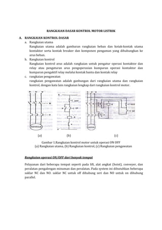 RANGKAIAN DASAR KONTROL MOTOR LISTRIK 
A. RANGKAIAN KONTROL DASAR 
a. Rangkaian utama  
Rangkaian  utama  adalah  gambaran  rangkaian  beban  dan  kotak‐kontak  utama 
kontaktor  serta  kontak  breaker  dan  komponen  pengaman  yang  dihubungkan  ke 
arus beban. 
b. Rangkaian kontrol  
Rangkaian  kontrol  arus  adalah  rangkaian  untuk  pengatur  operasi  kontaktor  dan 
relay  atau  pengaturan  arus  pengoperasian  kumparan  operasi  kontaktor  dan 
kumparan pengaktif relay melalui kontak bantu dan kontak relay 
c. rangkaian pengawatan 
rangkaian  pengawatan  adalah  ganbungan  dari  rangkaian  utama  dan  rangkaian 
kontrol, dengan kata lain rangkaian lengkap dari rangkaian kontrol motor.  
               
(a)      (b)          (c) 
Gambar 1.Rangkaian kontrol motor untuk operasi ON OFF 
(a) Rangkaian utama, (b) Rangkaian kontrol, (c) Rangkaian pengawatan 
 
Rangkaian operasi ON/OFF dari banyak tempat 
Pelayanan  dari  beberapa  tempat  seperti  pada  lift,  alat  angkat  (hoist),  conveyer,  dan 
peralatan pengalengan minuman dan peralatan. Pada system ini dibutuhkan beberapa 
saklar  NC  dan  NO.  saklar  NC  untuk  off  dihubung  seri  dan  NO  untuk  on  dihubung 
parallel.  
 