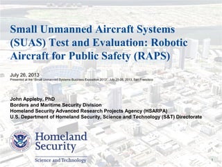 Presenter’s Name June 17, 2003 1
Small Unmanned Aircraft Systems
(SUAS) Test and Evaluation: Robotic
Aircraft for Public Safety (RAPS)
July 26, 2013
Presented at the “Small Unmanned Systems Business Exposition 2013”, July 25-26, 2013, San Francisco
John Appleby, PhD
Borders and Maritime Security Division
Homeland Security Advanced Research Projects Agency (HSARPA)
U.S. Department of Homeland Security, Science and Technology (S&T) Directorate
 