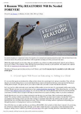 11/29/2016 www.joesamson.com/blog/8-reasons-why-realtors-will-be-needed-forever/print.html
http://www.joesamson.com/blog/8-reasons-why-realtors-will-be-needed-forever/print.html 1/5
8 Reasons Why REALTORS® Will Be Needed
FOREVER!
Posted by Joe Samson on Monday, October 24th, 2016 at 2:29pm.
In certain situations it’s important to have the expertise of a trained and experienced professional. After all, their time in the
classroom and on the job has provided them with insight that can help you when you need it the most.
While this might remind you of a time when you needed to see a doctor or another professional, what if you’re about to
buy or sell a home? This situation, while different from prescribing a remedy to your problem, still requires the expertise
that only an experienced real estate agent can provide.
Thinking of hiring an agent to help you buy or sell? Below you’ll ﬁnd 8 reasons why it’s essential to work with a real
estate agent.
1.  A Good Agent Will Focus on Educating vs. Selling to a Client
It’s no secret that agents are dedicated to selling to their clients, but a good agent isn’t going to stop there. They will also
educate you on the entire process so you understand what to expect and situations that may come up once the buying or
selling process begins. The agent, just as you, wants to make sure you make a smart and educated decision.
Let’s say you’re a seller and ready to get your home off the market so you can move. Is your property really ready for the
market? Should you leave up your decorations or have professional home staging done? What about the price, is it fair? Do
you know how much it costs to sell a house? As you can see, there are a lot of questions that need to be answered before
your home is actually listed. An agent will help you learn about every aspect of selling a home so you have conﬁdence.
On the ﬂip side, let’s say you’re a buyer and ready to get the keys to a new home. Have you been pre-approved by a
lender? Do you have realistic expectations for what you can afford? Do you know how to make a strong offer? If you’re
not prepared, then buying a home can turn from exciting to seemingly impossible. By working with an agent, you’ll
transform the way you think about buying real estate. They will focus on setting realistic expectations and guiding you
through the process so buying doesn’t seem as overwhelming.
One of the best ways to make sure that you are hiring a REALTOR® who’s priority is their client’s interest is by reviewing
his website for added information that will help you to make a better decision. A great place to ﬁnd information about
buying or selling a home would be a personal real estate blog of the agent. Learning about the communities that you are
 