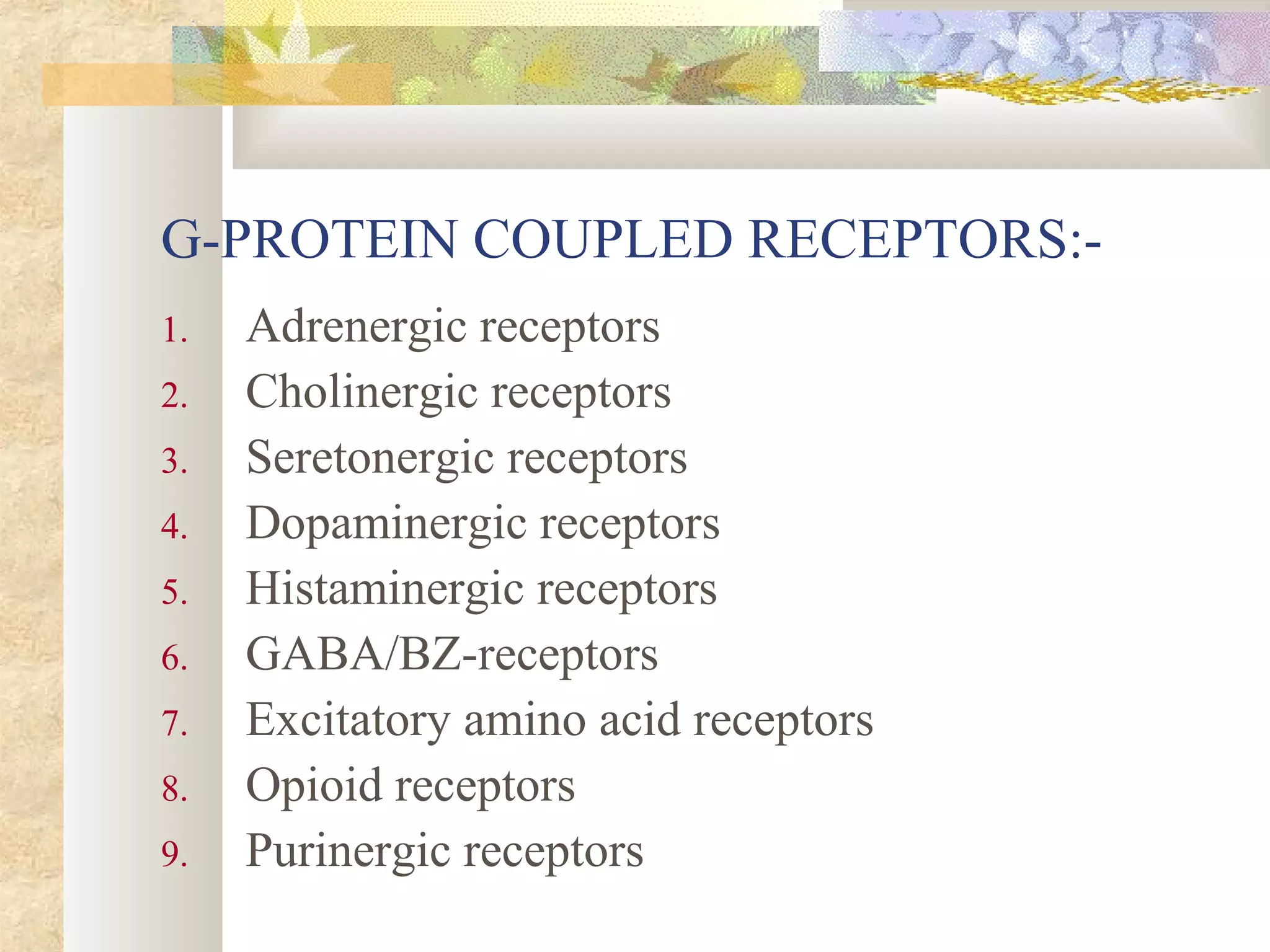 G-PROTEIN COUPLED RECEPTORS:-
1. Adrenergic receptors
2. Cholinergic receptors
3. Seretonergic receptors
4. Dopaminergic receptors
5. Histaminergic receptors
6. GABA/BZ-receptors
7. Excitatory amino acid receptors
8. Opioid receptors
9. Purinergic receptors
 