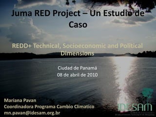 Juma RED Project – Un Estudio de
                Caso

   REDD+ Technical, Socioeconomic and Political
                   Dimensions

                      Ciudad de Panamá
                      08 de abril de 2010



Mariana Pavan
Coordinadora Programa Cambio Climatico
mn.pavan@idesam.org.br
 